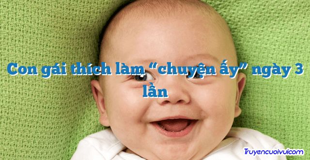 Con gái thích làm “chuyện ấy” ngày 3 lần 		