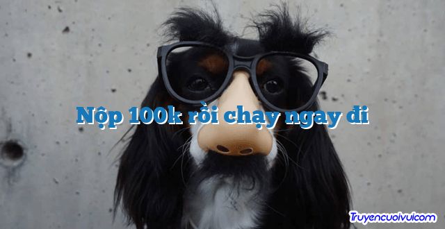 Nộp 100k rồi chạy ngay đi 		