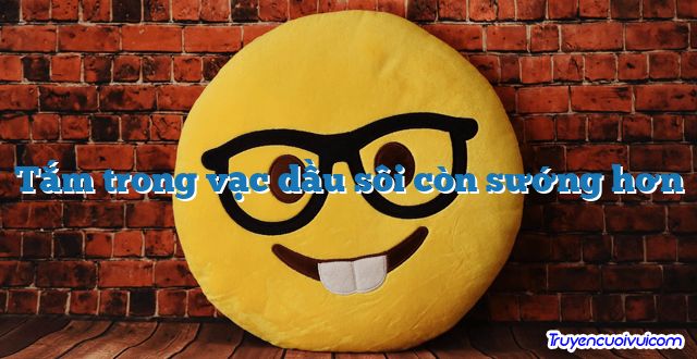 Tắm trong vạc dầu sôi còn sướng hơn 		